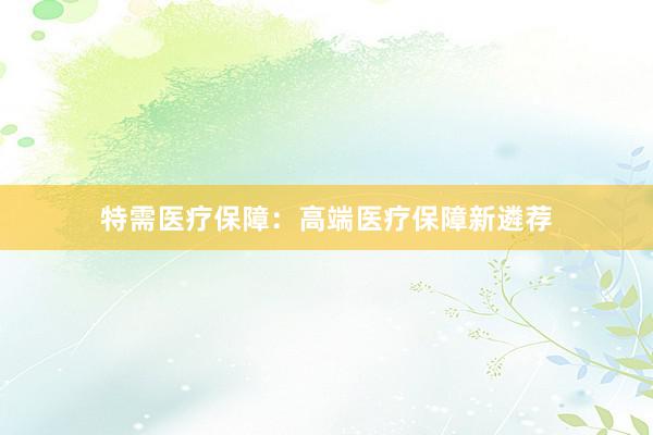 特需医疗保障：高端医疗保障新遴荐
